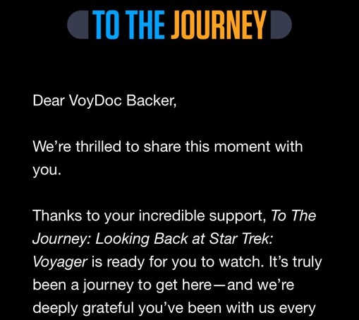 “To the journey: Dear VoyDoc Backer,

We’re thrilled to share this moment with you.

Thanks to your incredible support, To The Journey: Looking Back at Star Trek: Voyager is ready for you to watch. It’s truly been a journey to get here—and we’re deeply grateful you’ve been with us ever..”