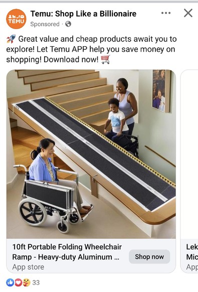 A screenshot from a Temu ad.

It's advertising a 10ft long aluminium ramp, aimed at providing accessibility for people using wheelchairs.

The image itself looks to be AI generated. In the foreground is a woman in a wheelchair, the chair is oddly proportioned with the side panels looming over the woman.

The ramp itself runs next to the woman. It isn't actually connected to the floor in any way. Instead, it's on some sort of platform which is about head height for the woman. It runs from right to left and seems to connect the platform to the middle of a set of stairs of all things.