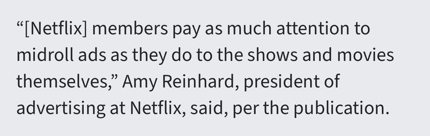 “[Netflix] members pay as much attention to midroll ads as they do to the shows and movies themselves,” Amy Reinhard, president of advertising at Netflix, said, per the publication.