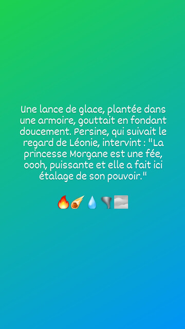 Une lance de glace, plantée dans une armoire, gouttait en fondant doucement. Persine, qui suivait le regard de Léonie, intervint: "La princesse Morgane est une fée, oooh, puissante et elle a fait ici étalage de son pouvoir."