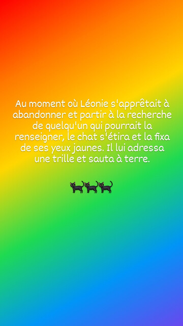 Au moment où Léonie s'apprêtait à abandonner et partir à la recherche de quelqu‘un qui pourrait la renseigner, le chat s'étira et la fixa de ses yeux jaunes. Il lui adressa une trille et sauta à terre. 