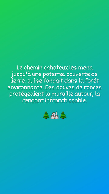 Le chemin cahoteux les mena jusqu'à une poterne, couverte de lierre, qui se fondait dans la forêt environnante. Des douves de ronces protégeaient la muraille autour, la rendant infranchissable.