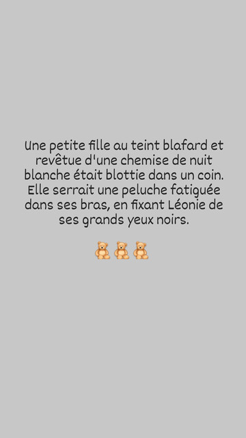Une petite fille au teint blafard et revêtue d'une chemise de nuit blanche était blottie dans un coin. Elle serrait une peluche fatiguée dans ses bras, en fixant Léonie de ses grands yeux noirs.