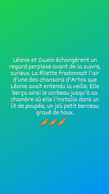Léonie et Owein échangèrent un regard perplexe avant de la suivre, curieux. La fillette fredonnait l'air d'une des chansons d'Artos que Léonie avait entendu la veille. Elle berça ainsi le corbeau jusqu'à sa chambre où elle l'installa. dans un lit de poupée, un joli petit berceau gravé de houx.