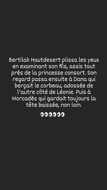 Bertilak Hautdesert plissa les yeux en examinant son fils, assis tout prés de la princesse consort. Son regard passa ensuite à Dana qui berçait le corbeau, adossée de l'autre coté de Léonie. Puis à Morcades qui gardait toujours la tête baissée, non loin.