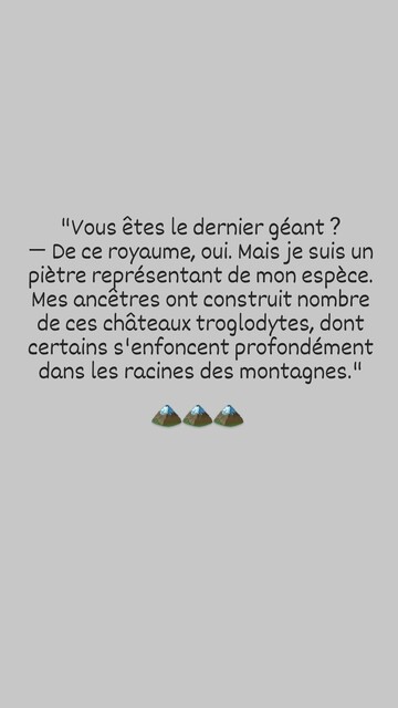 "Vous etes le dernier géant ? — De ce royaume, oui. Mais je suis un pietre représentant de mon espèce. Mes ancetres ont construit nombre de ces chateaux troglodytes, dont certains s'enfoncent profondément dans les racines des montagnes."